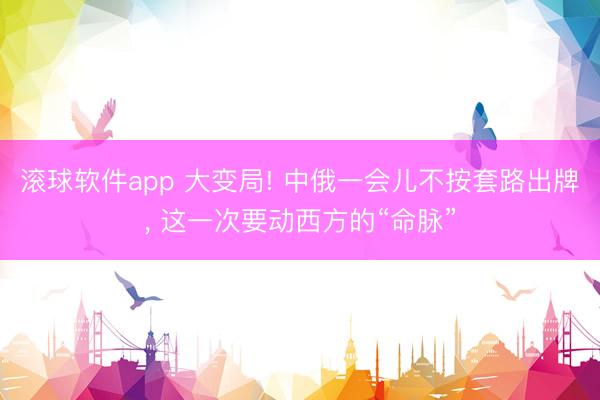 滚球软件app 大变局! 中俄一会儿不按套路出牌， 这一次要动西方的“命脉”