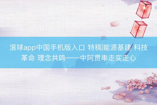 滚球app中国手机版入口 特稿|能源基建 科技革命 理念共鸣——中阿贯串走实走心