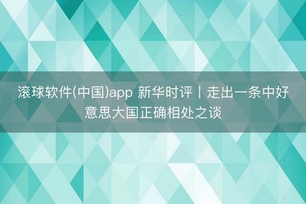 滚球软件(中国)app 新华时评丨走出一条中好意思大国正确相处之谈