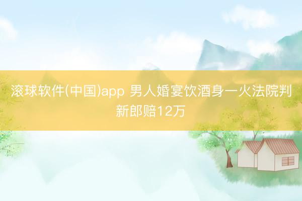 滚球软件(中国)app 男人婚宴饮酒身一火法院判新郎赔12万