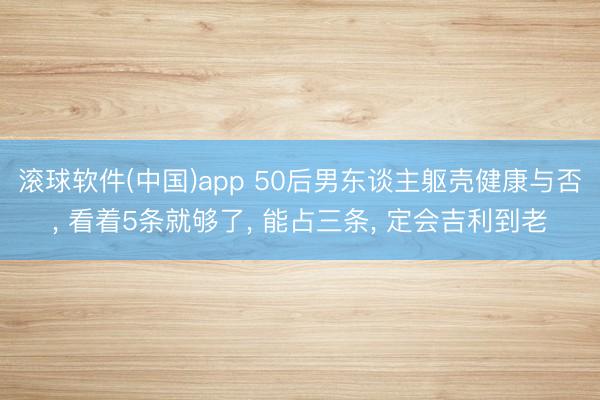 滚球软件(中国)app 50后男东谈主躯壳健康与否， 看着5条就够了， 能占三条， 定会吉利到老