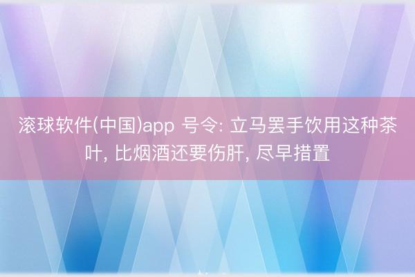 滚球软件(中国)app 号令: 立马罢手饮用这种茶叶， 比烟酒还要伤肝， 尽早措置