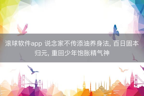 滚球软件app 说念家不传添油养身法， 百日固本归元， 重回少年饱胀精气神