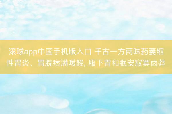 滚球app中国手机版入口 千古一方两味药萎缩性胃炎、胃脘痞满嗳酸， 服下胃和眠安寂寞卤莽