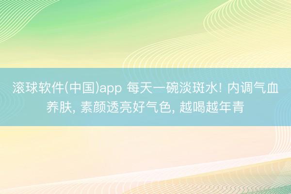 滚球软件(中国)app 每天一碗淡斑水! 内调气血养肤， 素颜透亮好气色， 越喝越年青