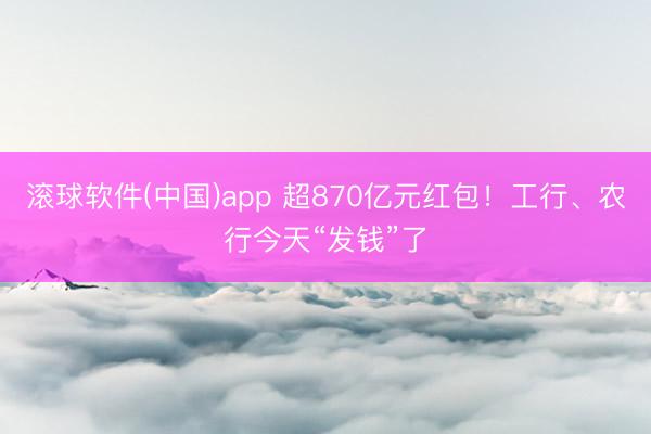 滚球软件(中国)app 超870亿元红包！工行、农行今天“发钱”了