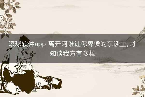 滚球软件app 离开阿谁让你卑微的东谈主， 才知谈我方有多棒