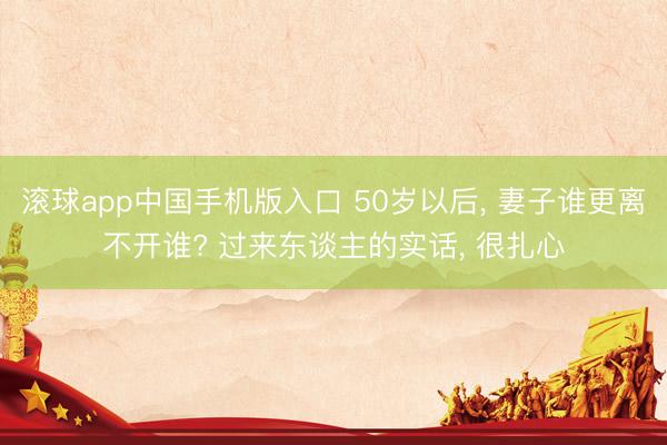 滚球app中国手机版入口 50岁以后， 妻子谁更离不开谁? 过来东谈主的实话， 很扎心