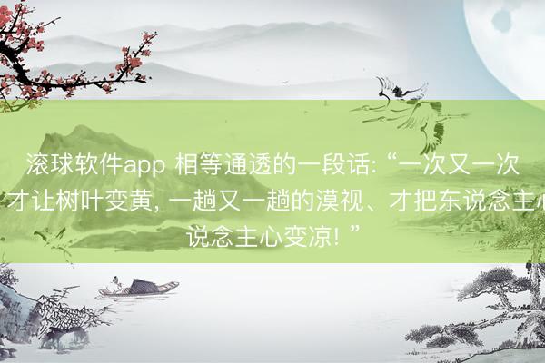 滚球软件app 相等通透的一段话: “一次又一次的降温、才让树叶变黄， 一趟又一趟的漠视、才把东说念主心变凉! ”
