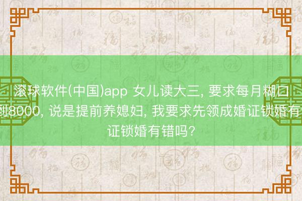 滚球软件(中国)app 女儿读大三， 要求每月糊口费涨到8000， 说是提前养媳妇， 我要求先领成婚证锁婚有错吗?