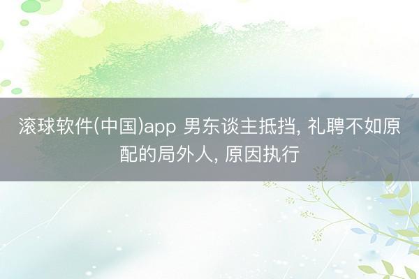 滚球软件(中国)app 男东谈主抵挡， 礼聘不如原配的局外人， 原因执行