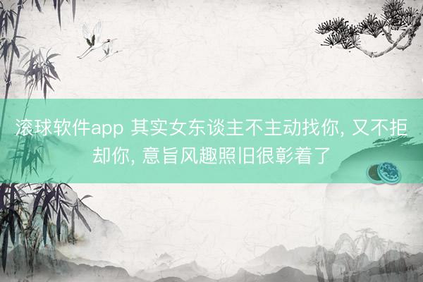 滚球软件app 其实女东谈主不主动找你， 又不拒却你， 意旨风趣照旧很彰着了