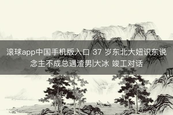 滚球app中国手机版入口 37 岁东北大妞识东说念主不成总遇渣男|大冰 竣工对话
