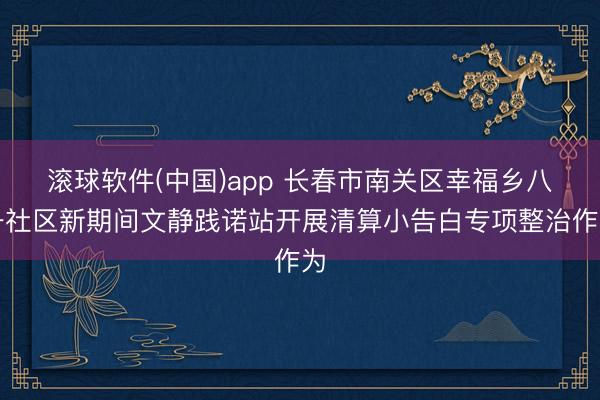 滚球软件(中国)app 长春市南关区幸福乡八一社区新期间文静践诺站开展清算小告白专项整治作为