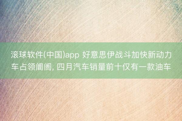滚球软件(中国)app 好意思伊战斗加快新动力车占领阛阓， 四月汽车销量前十仅有一款油车