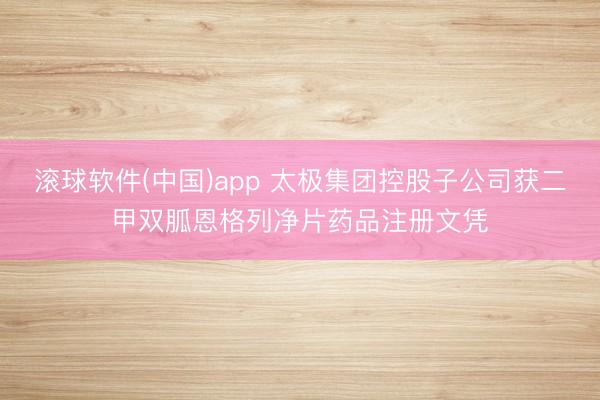 滚球软件(中国)app 太极集团控股子公司获二甲双胍恩格列净片药品注册文凭