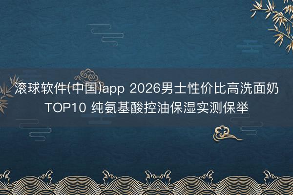 滚球软件(中国)app 2026男士性价比高洗面奶TOP10 纯氨基酸控油保湿实测保举