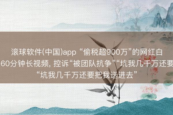 滚球软件(中国)app “偷税超900万”的网红白冰复更! 发近60分钟长视频， 控诉“被团队抗争”“坑我几千万还要把我送进去”