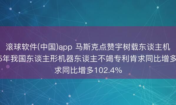 滚球软件(中国)app 马斯克点赞宇树载东谈主机甲， 2025年我国东谈主形机器东谈主不竭专利肯求同比增多102.4%