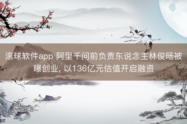 滚球软件app 阿里千问前负责东说念主林俊旸被曝创业， 以136亿元估值开启融资