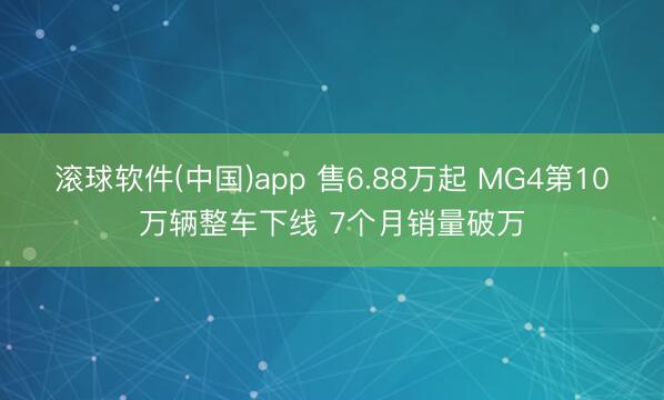 滚球软件(中国)app 售6.88万起 MG4第10万辆整车下线 7个月销量破万
