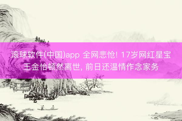滚球软件(中国)app 全网悲怆! 17岁网红星宝王金怡顿然离世， 前日还温情作念家务