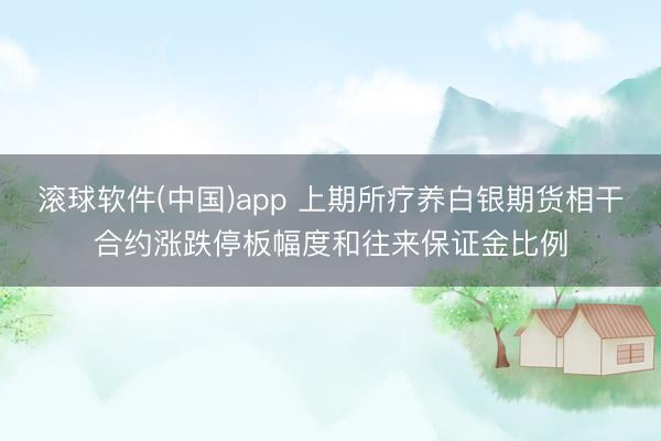 滚球软件(中国)app 上期所疗养白银期货相干合约涨跌停板幅度和往来保证金比例