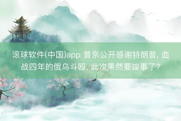 滚球软件(中国)app 普京公开感谢特朗普， 血战四年的俄乌斗殴， 此次果然要竣事了?