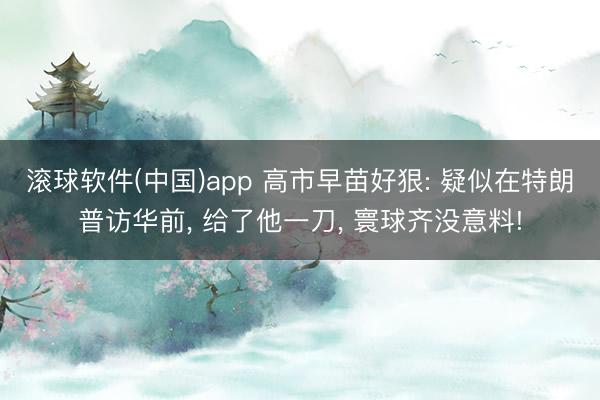 滚球软件(中国)app 高市早苗好狠: 疑似在特朗普访华前， 给了他一刀， 寰球齐没意料!