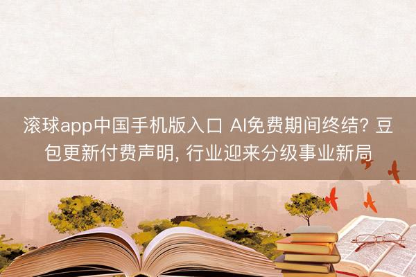 滚球app中国手机版入口 AI免费期间终结? 豆包更新付费声明， 行业迎来分级事业新局
