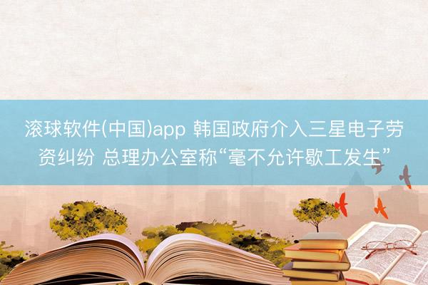 滚球软件(中国)app 韩国政府介入三星电子劳资纠纷 总理办公室称“毫不允许歇工发生”