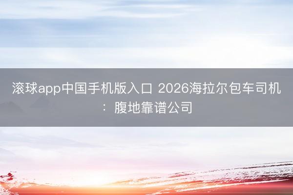 滚球app中国手机版入口 2026海拉尔包车司机：腹地靠谱公司