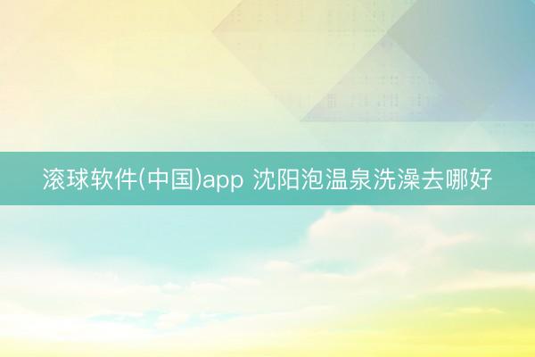 滚球软件(中国)app 沈阳泡温泉洗澡去哪好