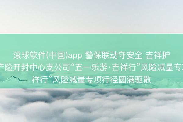 滚球软件(中国)app 警保联动守安全 吉祥护航暖汴城 吉祥产险开封中心支公司“五一乐游·吉祥行”风险减量专项行径圆满驱散