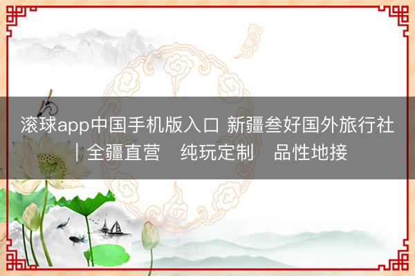 滚球app中国手机版入口 新疆叁好国外旅行社｜全疆直营・纯玩定制・品性地接