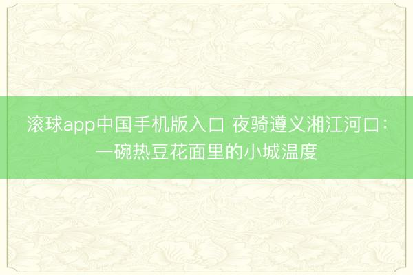 滚球app中国手机版入口 夜骑遵义湘江河口：一碗热豆花面里的小城温度