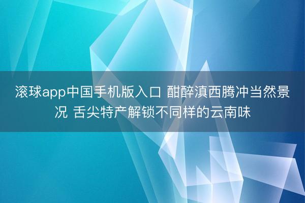 滚球app中国手机版入口 酣醉滇西腾冲当然景况 舌尖特产解锁不同样的云南味