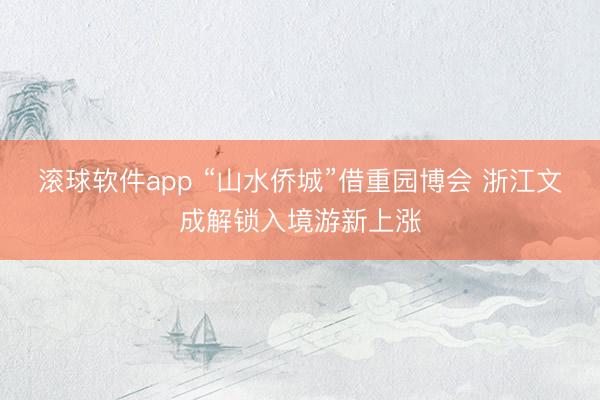 滚球软件app “山水侨城”借重园博会 浙江文成解锁入境游新上涨