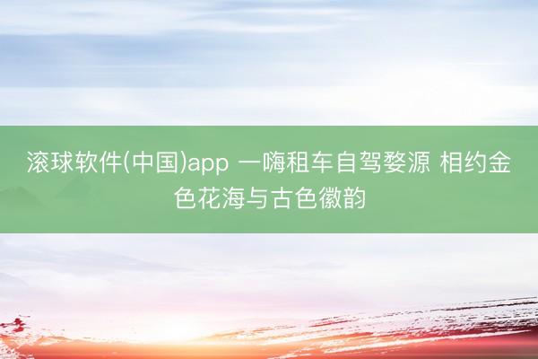 滚球软件(中国)app 一嗨租车自驾婺源 相约金色花海与古色徽韵