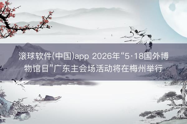 滚球软件(中国)app 2026年“5·18国外博物馆日”广东主会场活动将在梅州举行