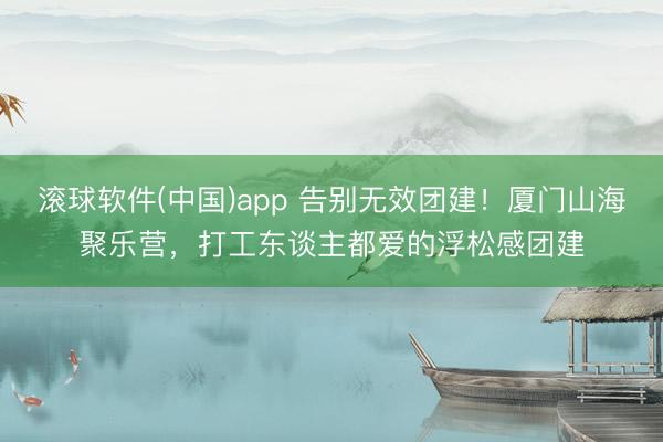 滚球软件(中国)app 告别无效团建！厦门山海聚乐营，打工东谈主都爱的浮松感团建