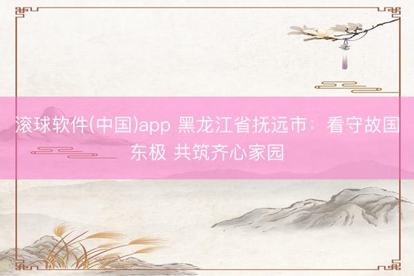 滚球软件(中国)app 黑龙江省抚远市：看守故国东极 共筑齐心家园