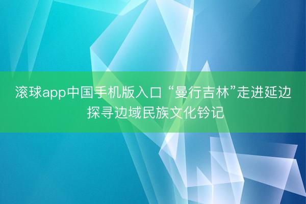 滚球app中国手机版入口 “曼行吉林”走进延边 探寻边域民族文化钤记