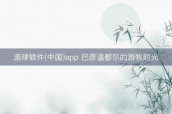 滚球软件(中国)app 巴彦温都尔的游牧时光