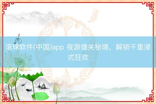 滚球软件(中国)app 夜游雄关秘境，解锁千里浸式狂欢