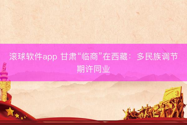 滚球软件app 甘肃“临商”在西藏：多民族调节期许同业