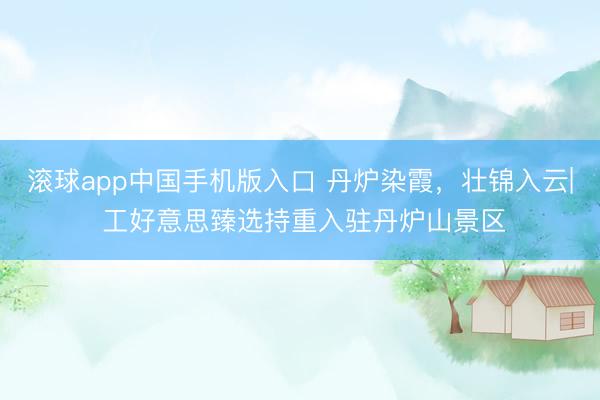 滚球app中国手机版入口 丹炉染霞，壮锦入云| 工好意思臻选持重入驻丹炉山景区
