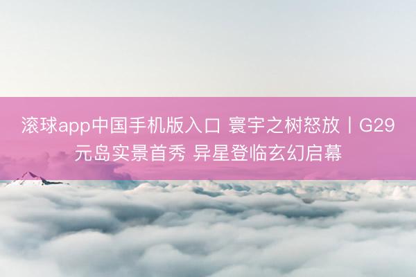 滚球app中国手机版入口 寰宇之树怒放丨G29元岛实景首秀 异星登临玄幻启幕