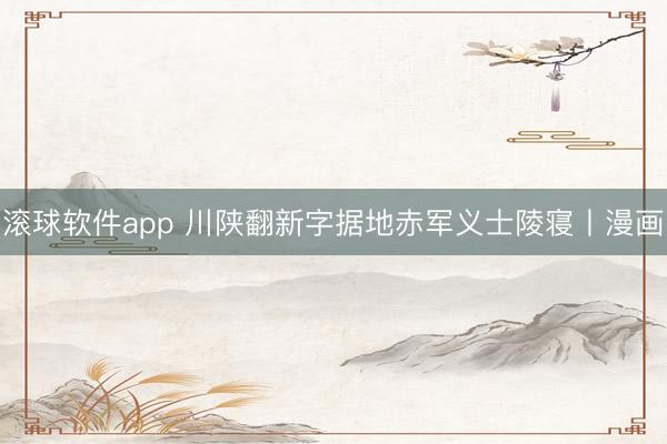 滚球软件app 川陕翻新字据地赤军义士陵寝丨漫画