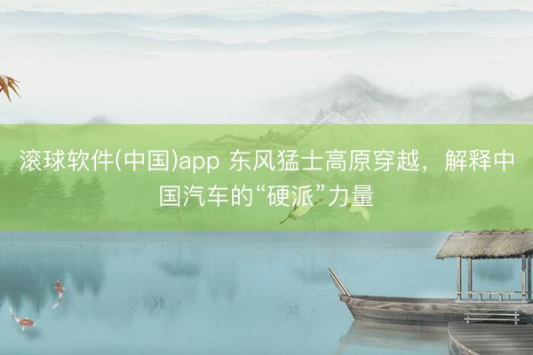 滚球软件(中国)app 东风猛士高原穿越，解释中国汽车的“硬派”力量